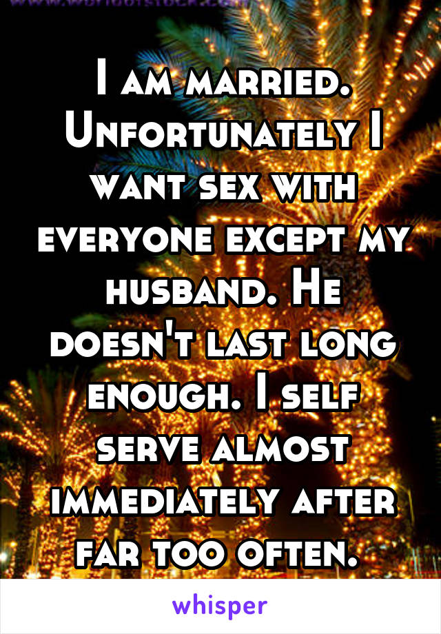 I am married. Unfortunately I want sex with everyone except my husband. He doesn't last long enough. I self serve almost immediately after far too often. 