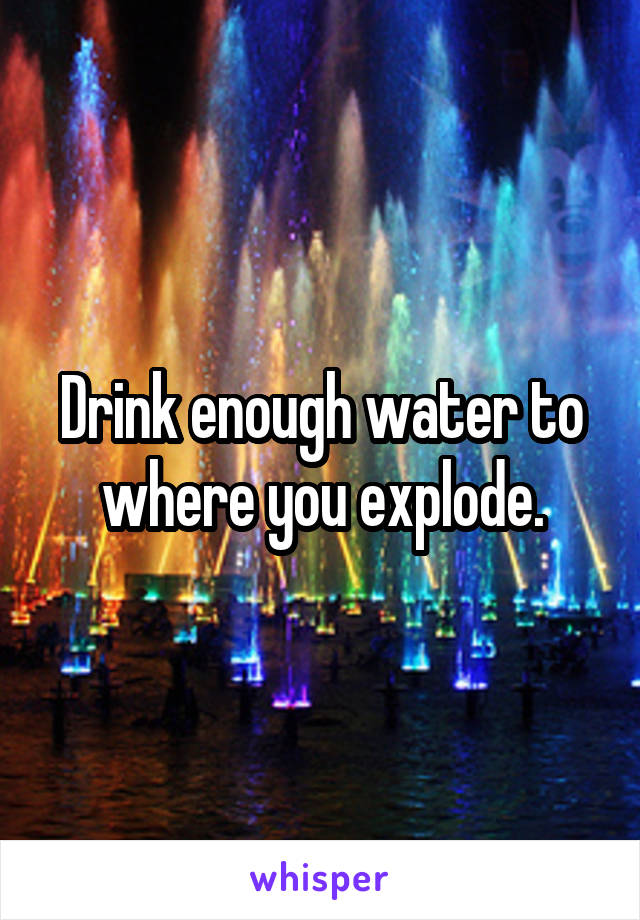Drink enough water to where you explode.