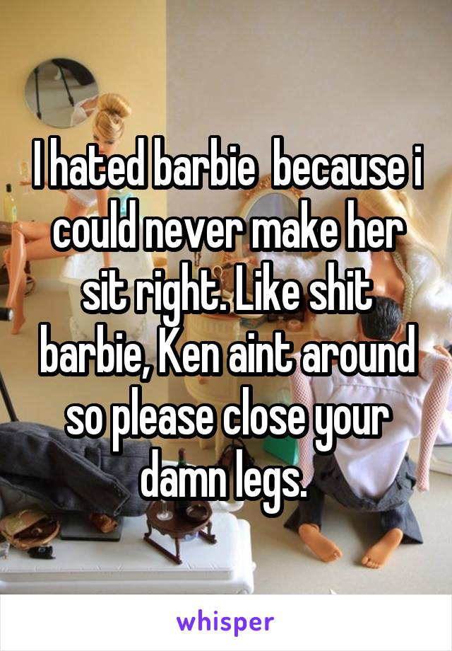 I hated barbie  because i could never make her sit right. Like shit barbie, Ken aint around so please close your damn legs. 