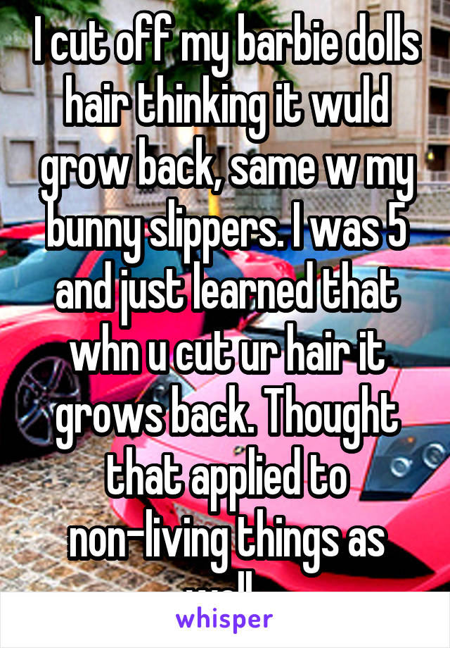 I cut off my barbie dolls hair thinking it wuld grow back, same w my bunny slippers. I was 5 and just learned that whn u cut ur hair it grows back. Thought that applied to non-living things as well. 