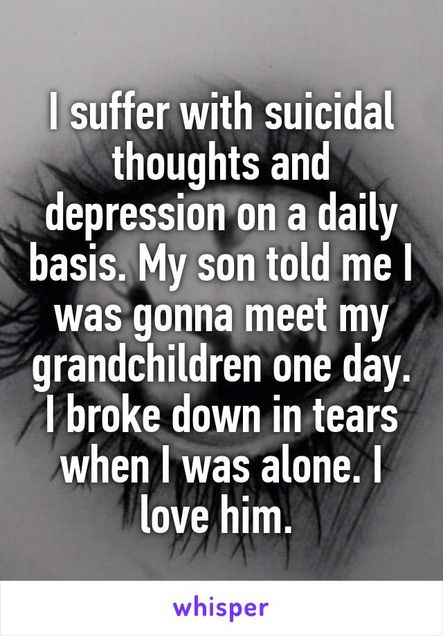 I suffer with suicidal thoughts and depression on a daily basis. My son told me I was gonna meet my grandchildren one day. I broke down in tears when I was alone. I love him. 