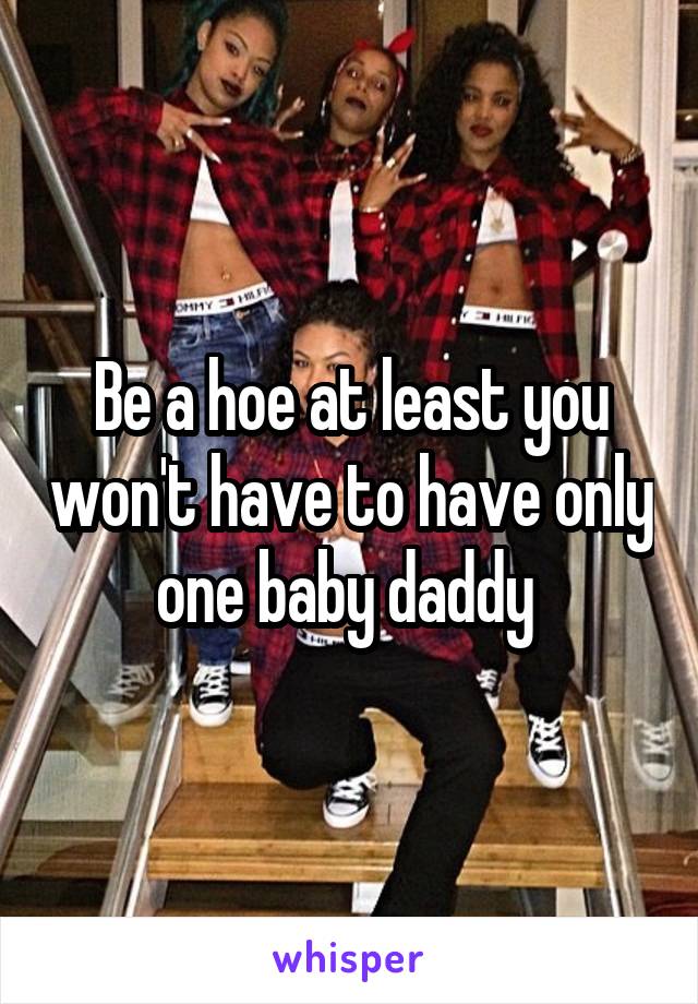 Be a hoe at least you won't have to have only one baby daddy 