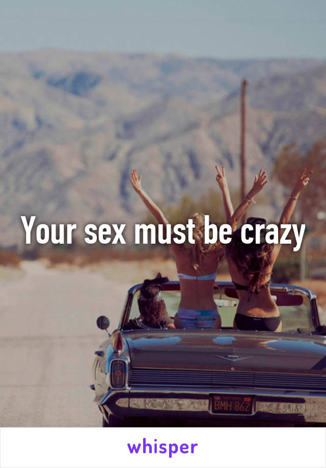 Your sex must be crazy