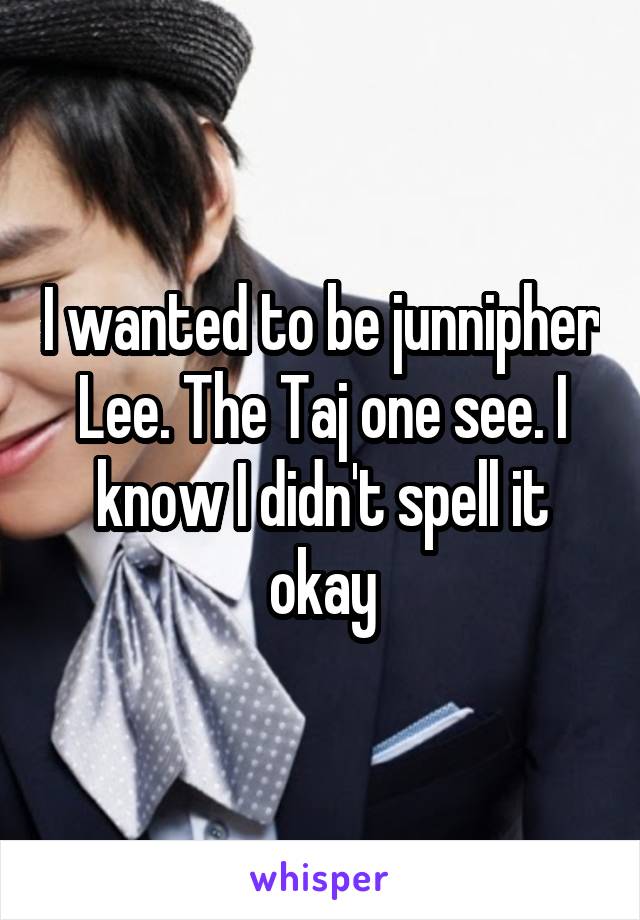I wanted to be junnipher Lee. The Taj one see. I know I didn't spell it okay