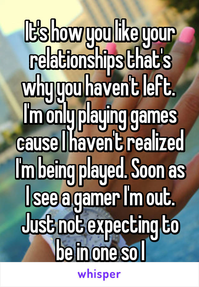 It's how you like your relationships that's why you haven't left.  I'm only playing games cause I haven't realized I'm being played. Soon as I see a gamer I'm out. Just not expecting to be in one so I