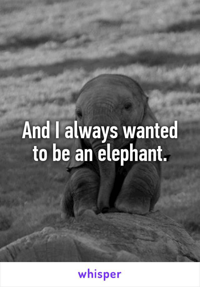 And I always wanted to be an elephant.