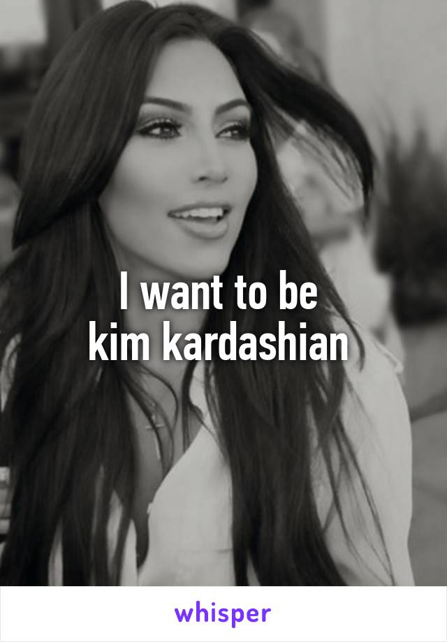 I want to be 
kim kardashian 