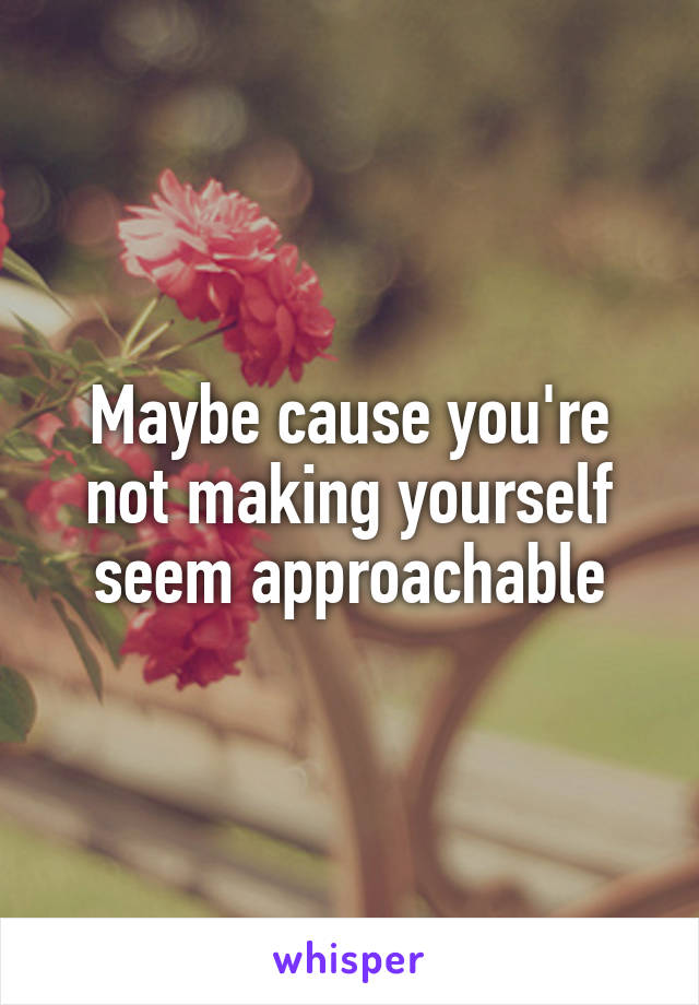Maybe cause you're not making yourself seem approachable