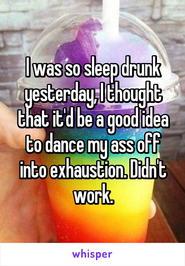 I was so sleep drunk yesterday, I thought that it'd be a good idea to dance my ass off into exhaustion. Didn't work.