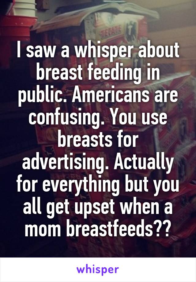 I saw a whisper about breast feeding in public. Americans are confusing. You use breasts for advertising. Actually for everything but you all get upset when a mom breastfeeds??