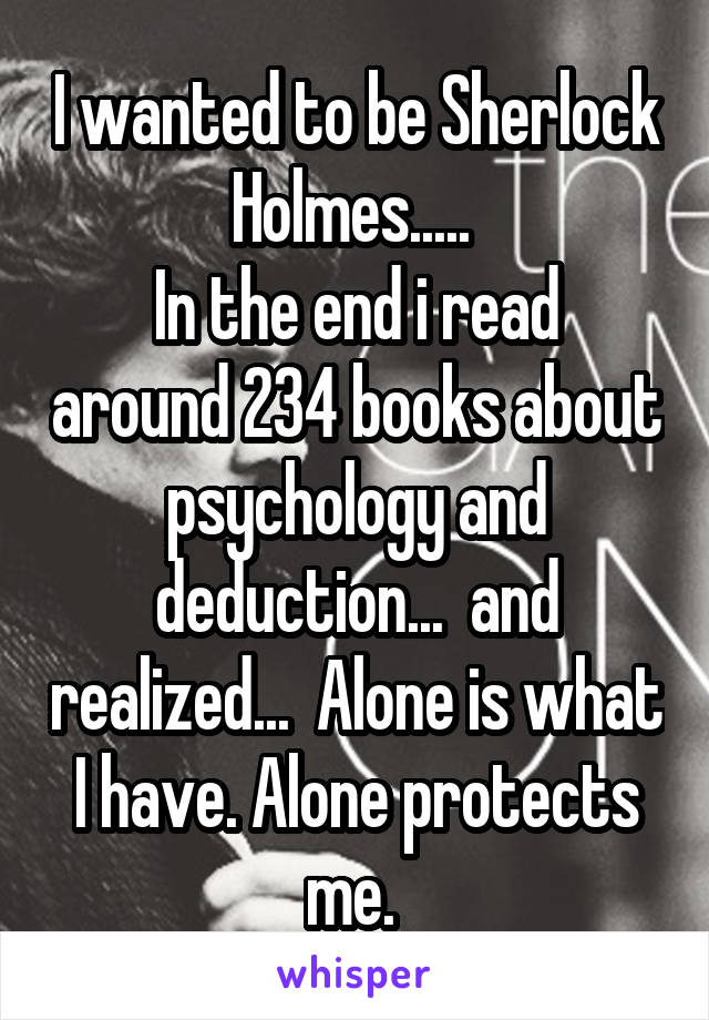 I wanted to be Sherlock Holmes..... 
In the end i read around 234 books about psychology and deduction...  and realized...  Alone is what I have. Alone protects me. 