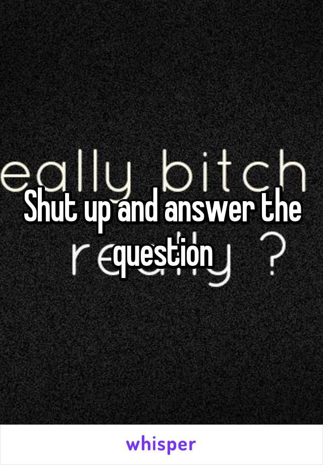 Shut up and answer the question