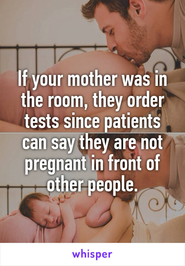 If your mother was in the room, they order tests since patients can say they are not pregnant in front of other people.