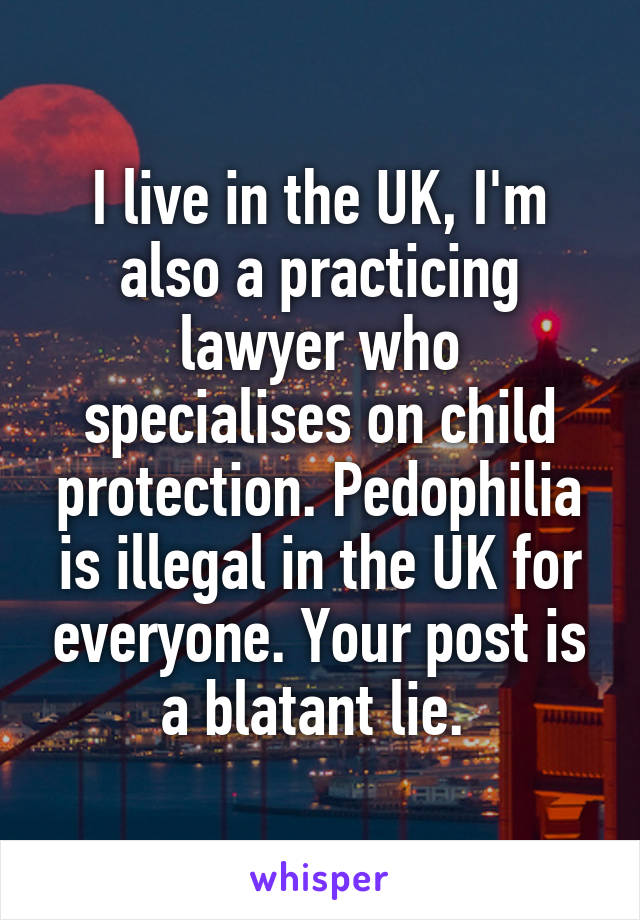 I live in the UK, I'm also a practicing lawyer who specialises on child protection. Pedophilia is illegal in the UK for everyone. Your post is a blatant lie. 