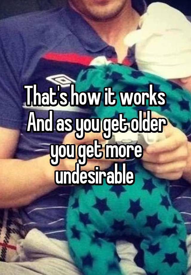 that-s-how-it-works-and-as-you-get-older-you-get-more-undesirable