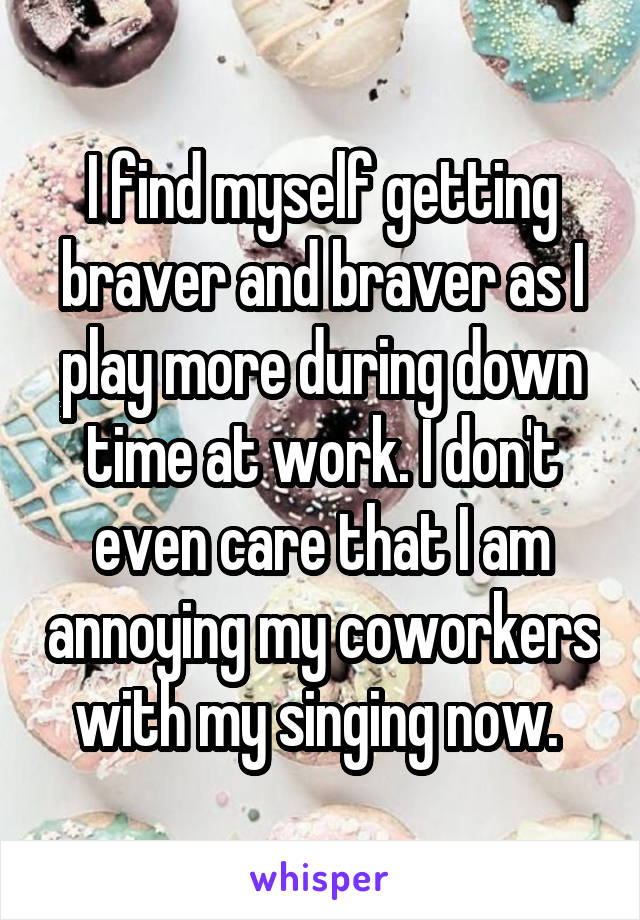I find myself getting braver and braver as I play more during down time at work. I don't even care that I am annoying my coworkers with my singing now. 