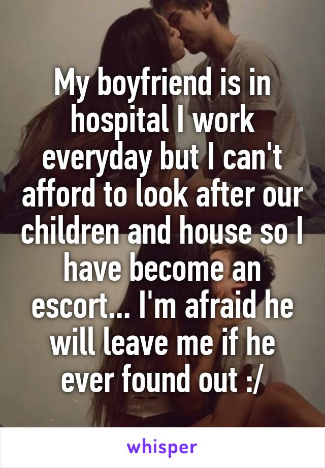 My boyfriend is in hospital I work everyday but I can't afford to look after our children and house so I have become an escort... I'm afraid he will leave me if he ever found out :/