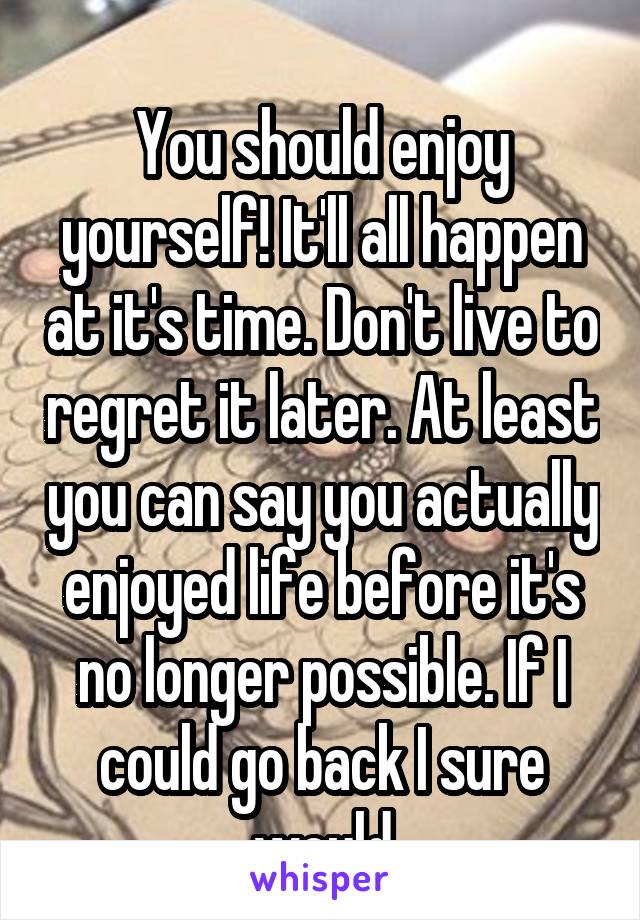 
You should enjoy yourself! It'll all happen at it's time. Don't live to regret it later. At least you can say you actually enjoyed life before it's no longer possible. If I could go back I sure would