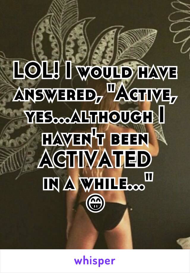 LOL! I would have answered, "Active, yes...although I haven't been ACTIVATED
 in a while..."
😁