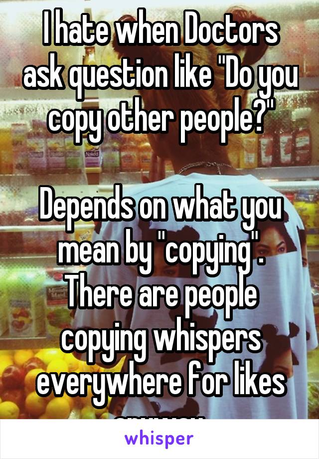 I hate when Doctors ask question like "Do you copy other people?"

Depends on what you mean by "copying". There are people copying whispers everywhere for likes anyway.