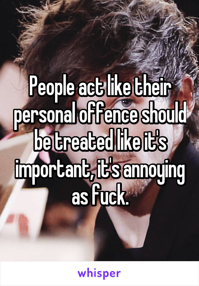 People act like their personal offence should be treated like it's important, it's annoying as fuck.