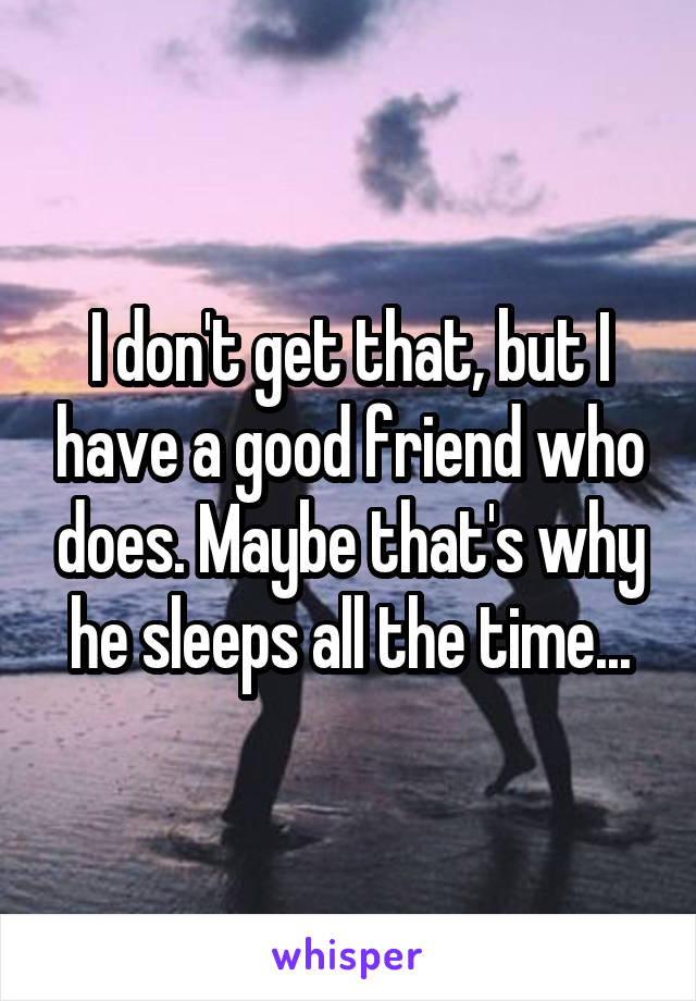 I don't get that, but I have a good friend who does. Maybe that's why he sleeps all the time...