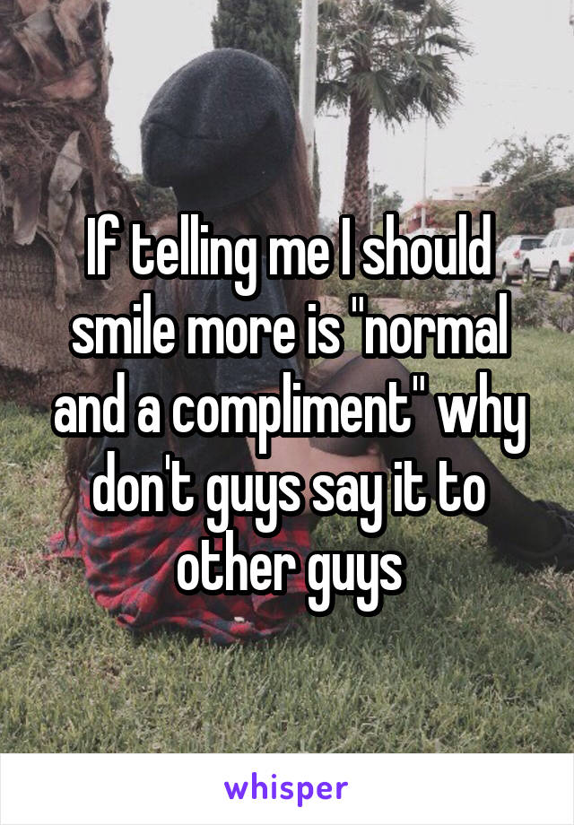 If telling me I should smile more is "normal and a compliment" why don't guys say it to other guys
