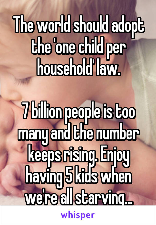 The world should adopt the 'one child per household' law.

7 billion people is too many and the number keeps rising. Enjoy having 5 kids when we're all starving...