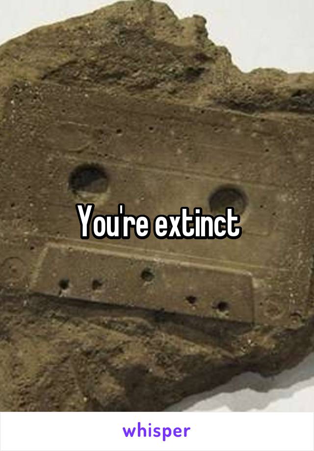 You're extinct