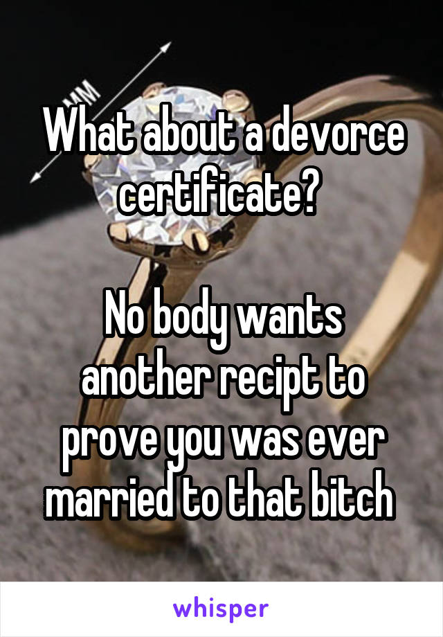 What about a devorce certificate? 

No body wants another recipt to prove you was ever married to that bitch 