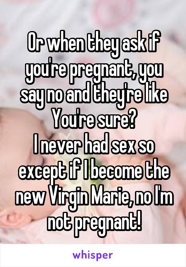 Or when they ask if you're pregnant, you say no and they're like You're sure?
I never had sex so except if I become the new Virgin Marie, no I'm not pregnant!