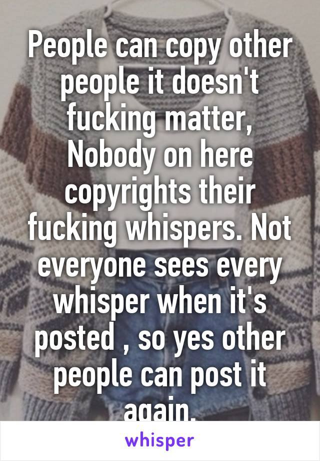 People can copy other people it doesn't fucking matter, Nobody on here copyrights their fucking whispers. Not everyone sees every whisper when it's posted , so yes other people can post it again.