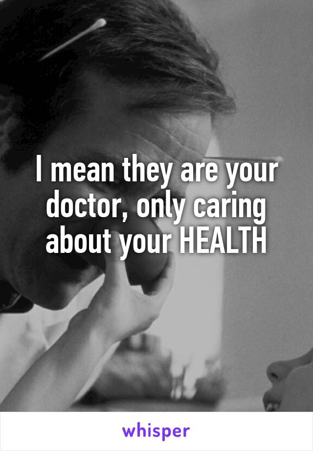 I mean they are your doctor, only caring about your HEALTH
