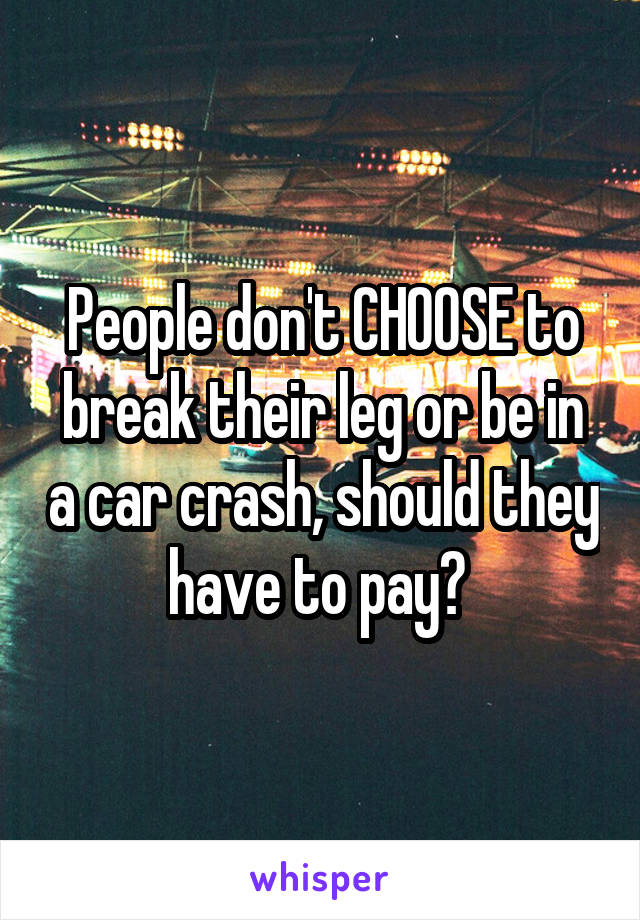 People don't CHOOSE to break their leg or be in a car crash, should they have to pay? 