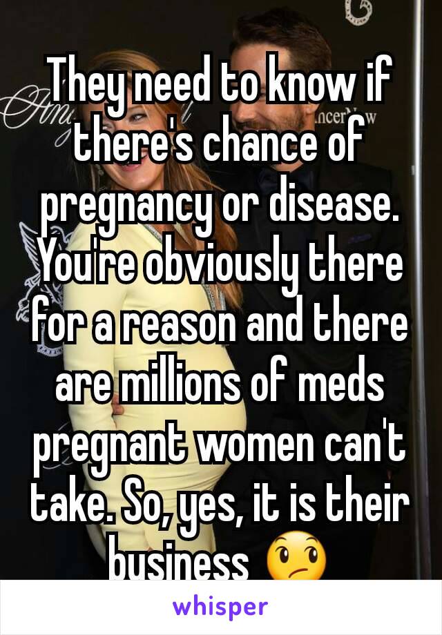 They need to know if there's chance of pregnancy or disease. You're obviously there for a reason and there are millions of meds pregnant women can't take. So, yes, it is their business 😞