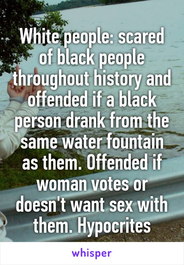 White people: scared of black people throughout history and offended if a black person drank from the same water fountain as them. Offended if woman votes or doesn't want sex with them. Hypocrites