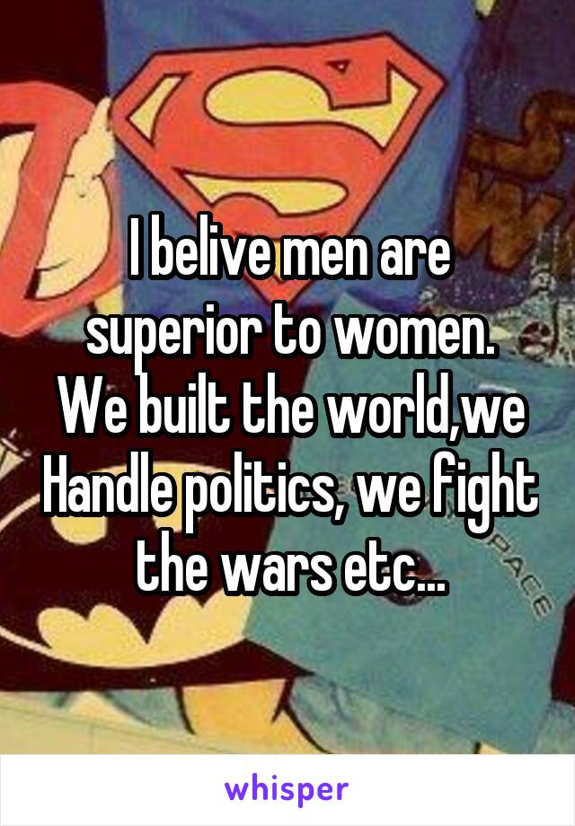 I belive men are superior to women.
We built the world,we Handle politics, we fight the wars etc...
