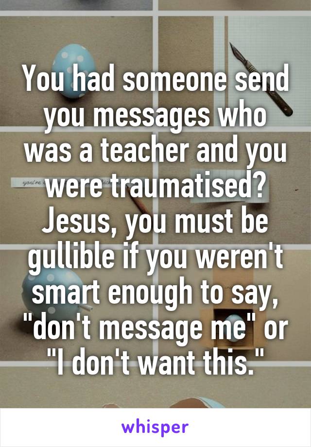 You had someone send you messages who was a teacher and you were traumatised? Jesus, you must be gullible if you weren't smart enough to say, "don't message me" or "I don't want this."