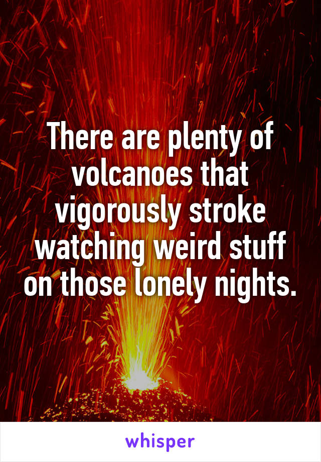 There are plenty of volcanoes that vigorously stroke watching weird stuff on those lonely nights. 