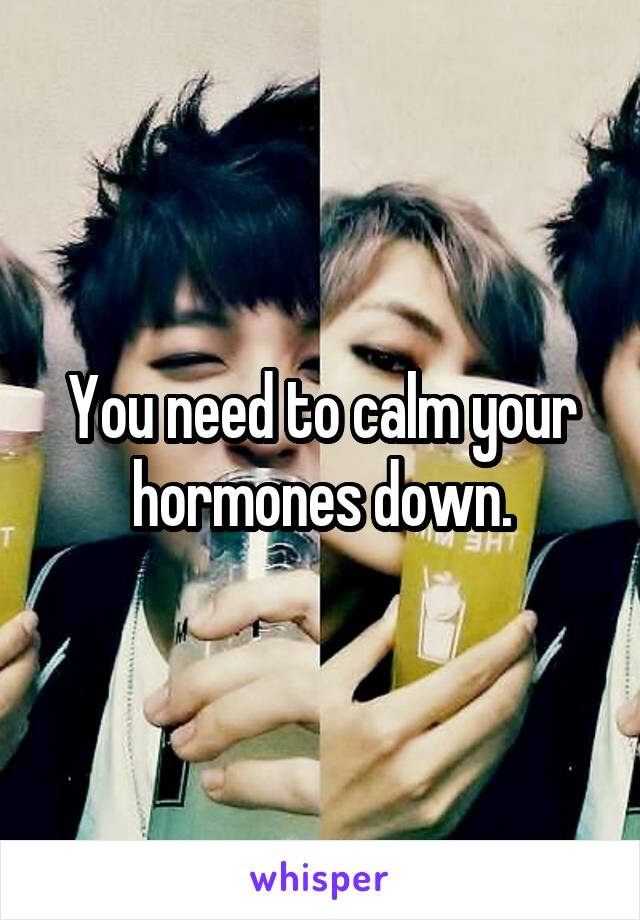 You need to calm your hormones down.