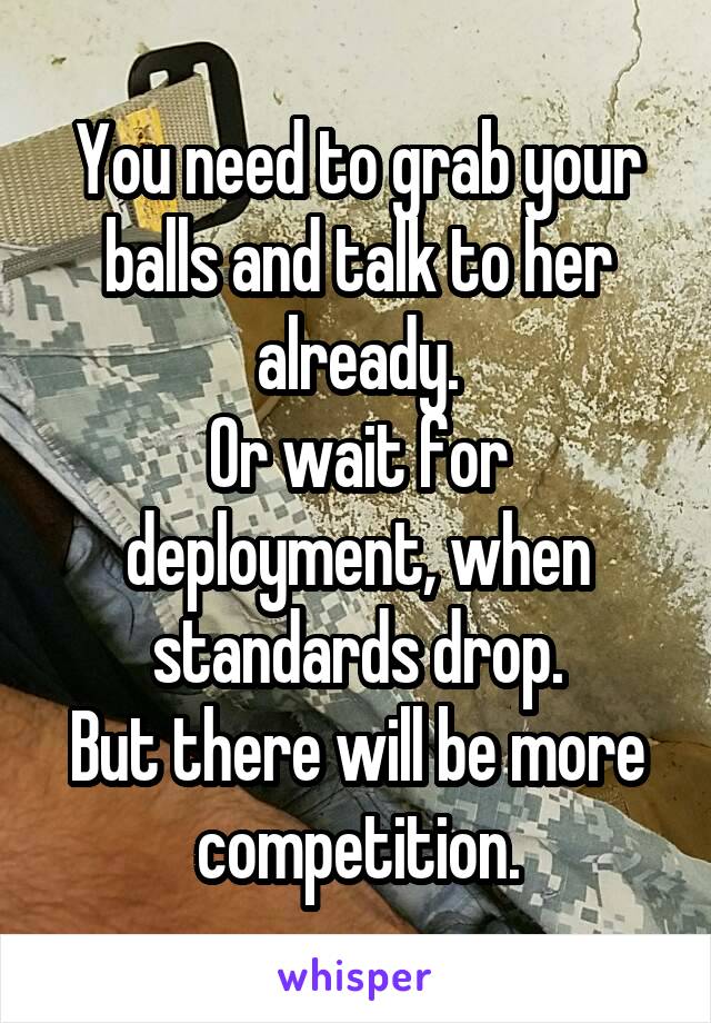 You need to grab your balls and talk to her already.
Or wait for deployment, when standards drop.
But there will be more competition.