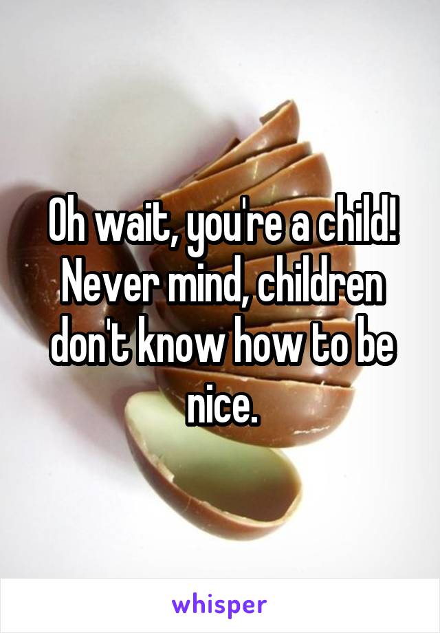 Oh wait, you're a child! Never mind, children don't know how to be nice.