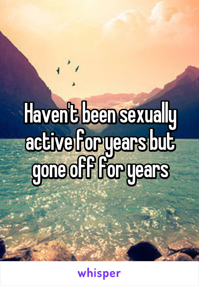 Haven't been sexually active for years but gone off for years