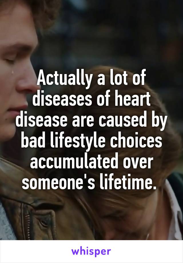 Actually a lot of diseases of heart disease are caused by bad lifestyle choices accumulated over someone's lifetime. 