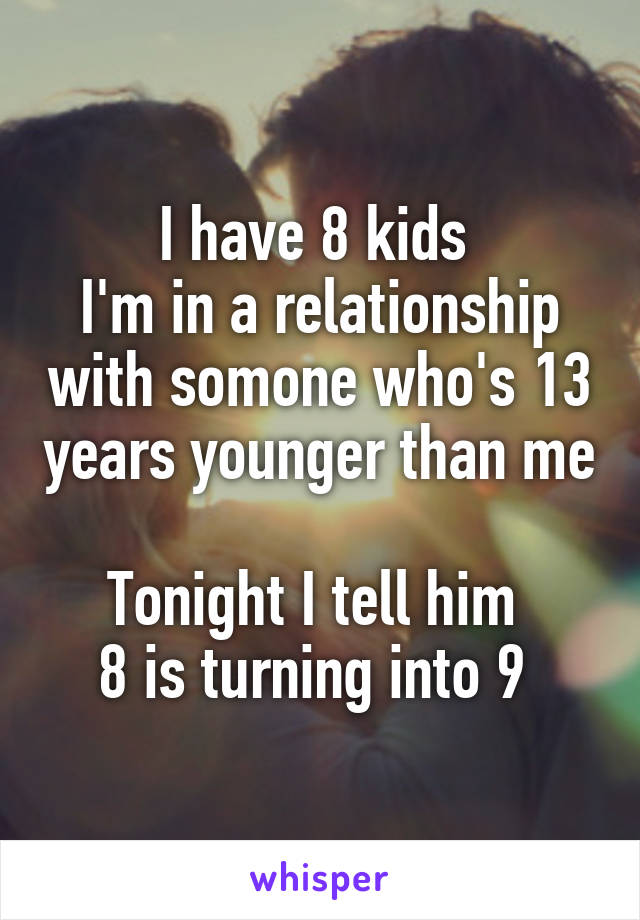 I have 8 kids 
I'm in a relationship with somone who's 13 years younger than me 
Tonight I tell him 
8 is turning into 9 
