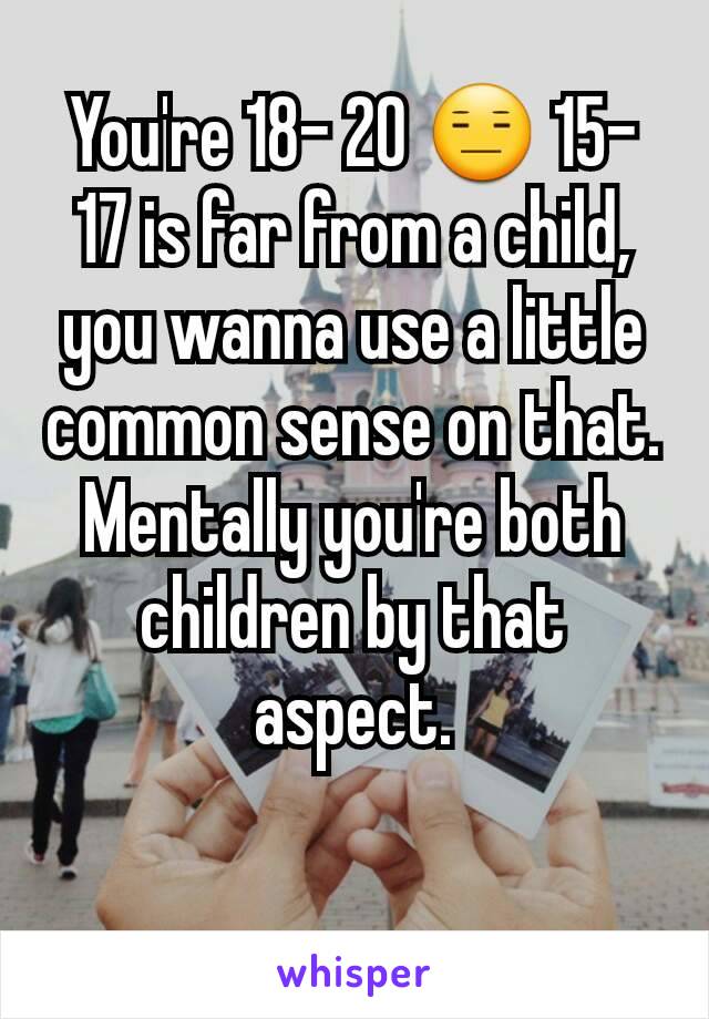 You're 18- 20 😑 15- 17 is far from a child, you wanna use a little common sense on that. Mentally you're both children by that aspect.