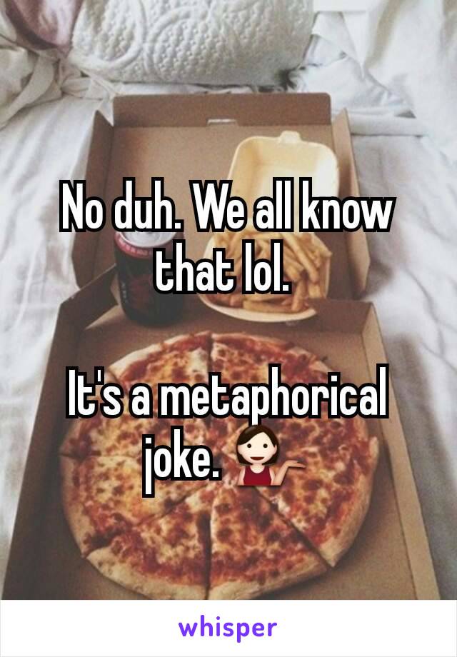 No duh. We all know that lol. 

It's a metaphorical joke. 💁