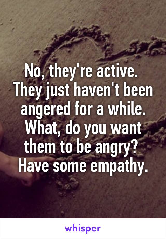 No, they're active.  They just haven't been angered for a while.
What, do you want them to be angry?  Have some empathy.