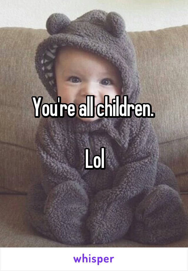 You're all children. 

Lol