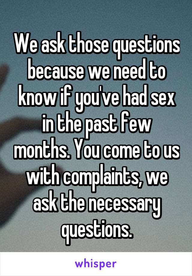 We ask those questions because we need to know if you've had sex in the past few months. You come to us with complaints, we ask the necessary questions.